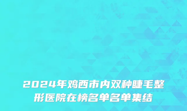 2024年鸡西市内双种睫毛整形医院在榜名单名单集结