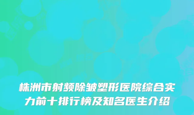 株洲市射频除皱塑形医院综合实力前十排行榜及知名医生介绍
