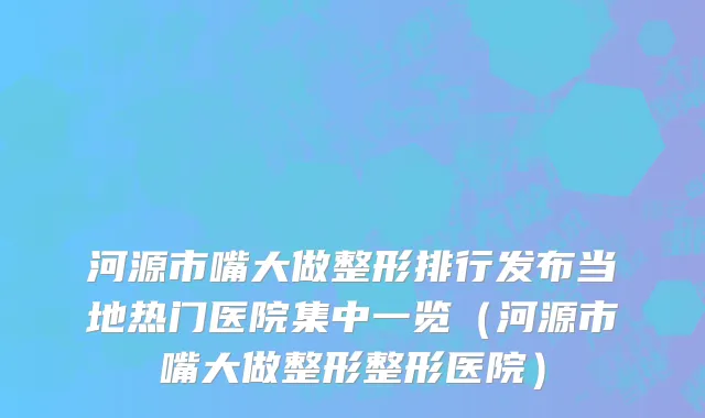 河源市嘴大做整形排行发布当地热门医院集中一览（河源市嘴大做整形整形医院）