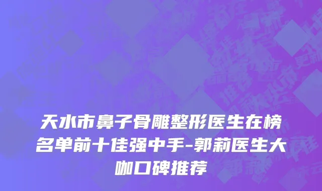 天水市鼻子骨雕整形医生在榜名单前十佳强中手-郭莉医生大咖口碑推荐