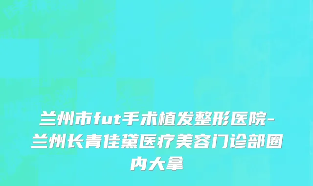 兰州市fut手术植发整形医院-兰州长青佳黛医疗美容门诊部圈内大拿