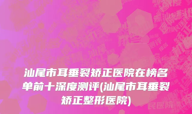汕尾市耳垂裂矫正医院在榜名单前十深度测评(汕尾市耳垂裂矫正整形医院)