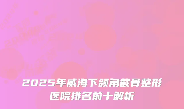 2025年威海下颌角截骨整形医院排名前十解析