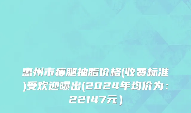 惠州市瘦腿抽脂价格(收费标准)受欢迎曝出(2024年均价为：22147元）