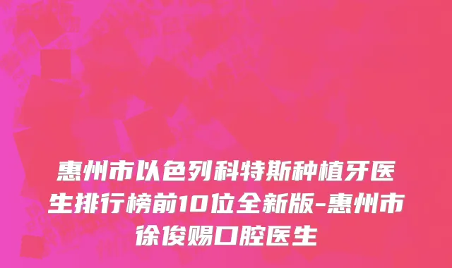 惠州市以色列科特斯种植牙医生排行榜前10位全新版-惠州市徐俊赐口腔医生