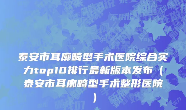 泰安市耳廓畸型手术医院综合实力top10排行最新版本发布（泰安市耳廓畸型手术整形医院）