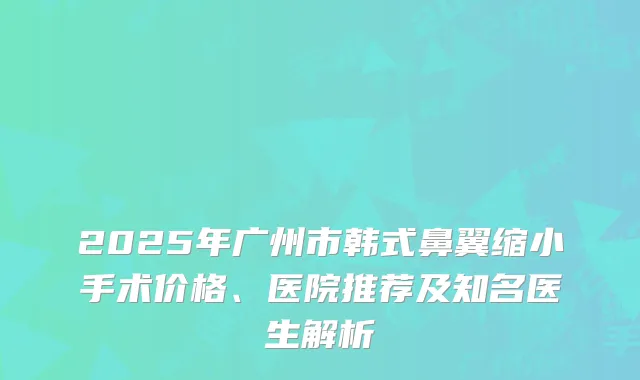 2025年广州市韩式鼻翼缩小手术价格、医院推荐及知名医生解析