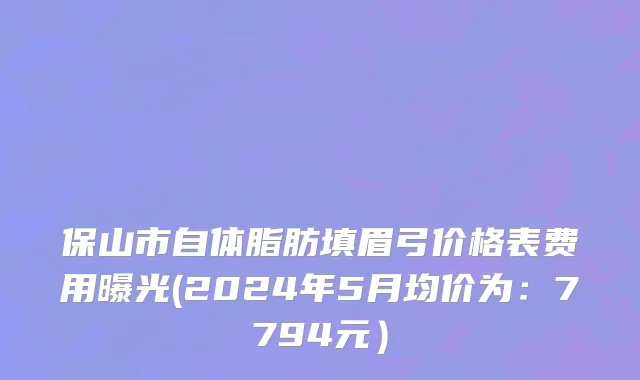 保山市自体脂肪填眉弓价格表费用曝光(2024年5月均价为：7794元）