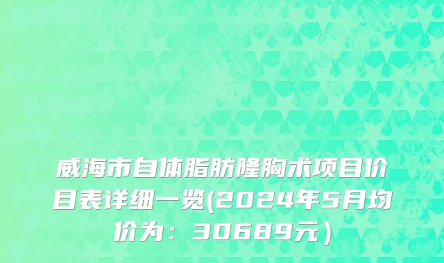威海市自体脂肪隆胸术项目价目表详细一览(2024年5月均价为：30689元）