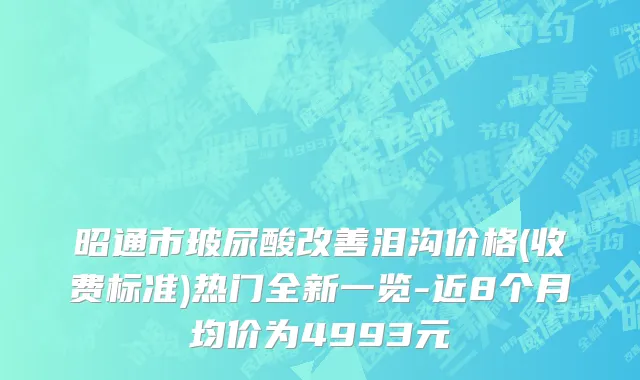 昭通市玻尿酸改善泪沟价格(收费标准)热门全新一览-近8个月均价为4993元