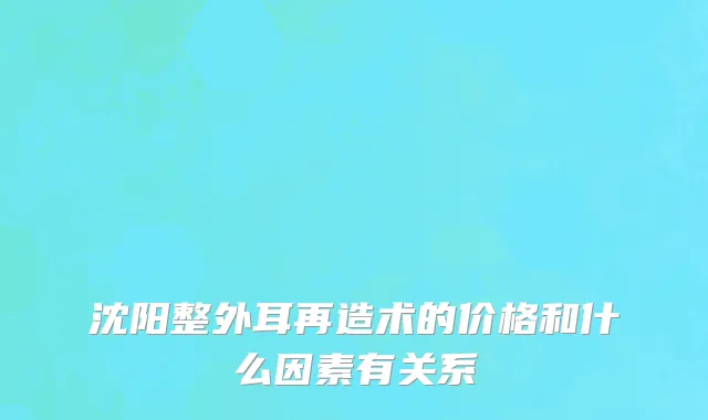沈阳整外耳再造术的价格和什么因素有关系