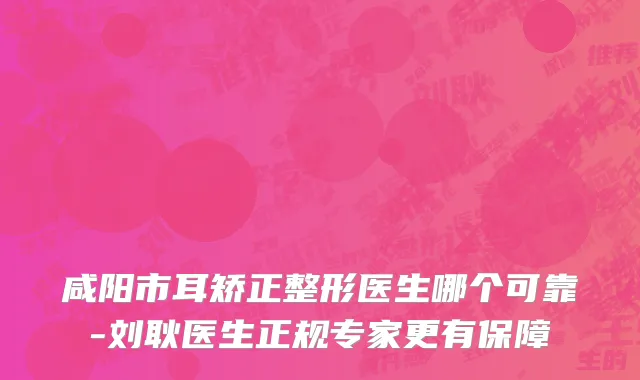咸阳市耳矫正整形医生哪个可靠-刘耿医生正规专家更有保障