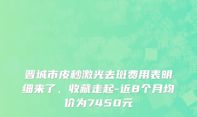晋城市皮秒激光去斑费用表明细来了，收藏走起-近8个月均价为7450元