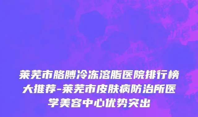 莱芜市胳膊冷冻溶脂医院排行榜大推荐-莱芜市皮肤病防治所医学美容中心优势突出