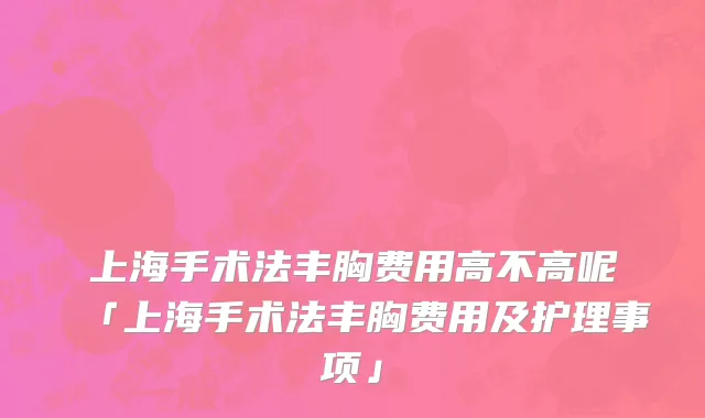 上海手术法丰胸费用高不高呢「上海手术法丰胸费用及护理事项」