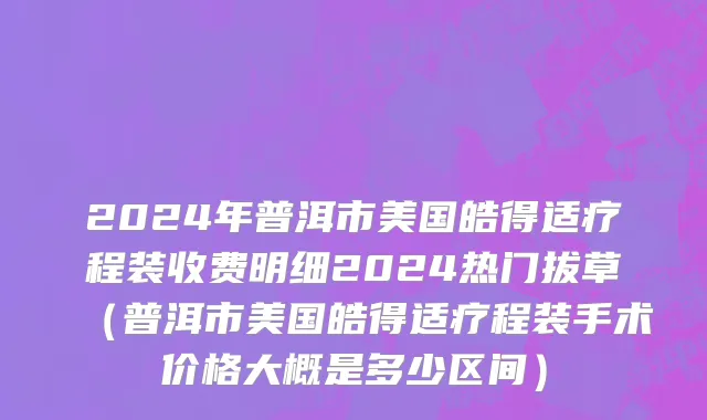 2024年普洱市美国皓得适疗程装收费明细2024热门拔草（普洱市美国皓得适疗程装手术价格大概是多少区间）