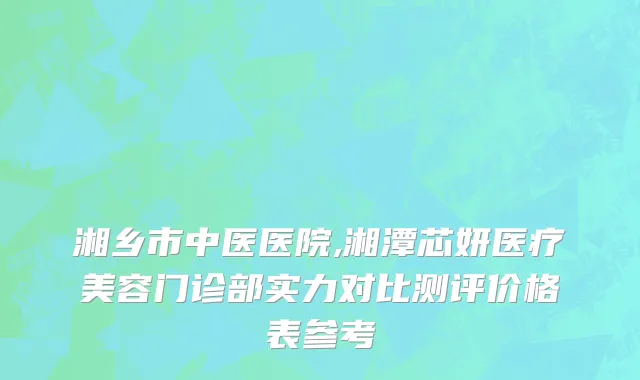 湘乡市中医医院,湘潭芯妍医疗美容门诊部实力对比测评价格表参考