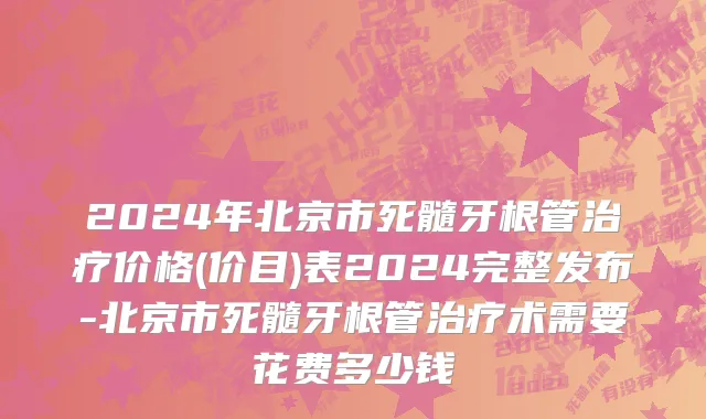 2024年北京市死髓牙根管治疗价格(价目)表2024完整发布-北京市死髓牙根管治疗术需要花费多少钱