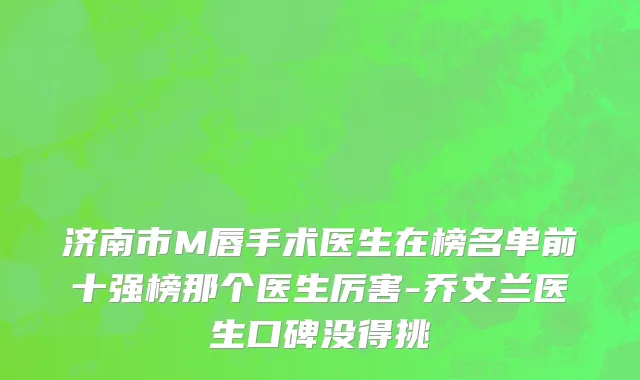 济南市M唇手术医生在榜名单前十强榜那个医生厉害-乔文兰医生口碑没得挑