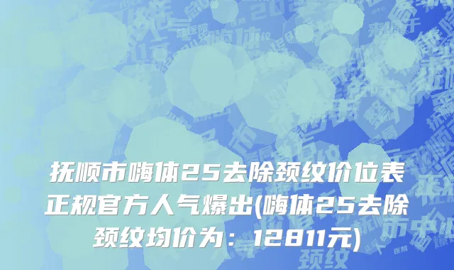 抚顺市嗨体25去除颈纹价位表正规官方人气爆出(嗨体25去除颈纹均价为：12811元)