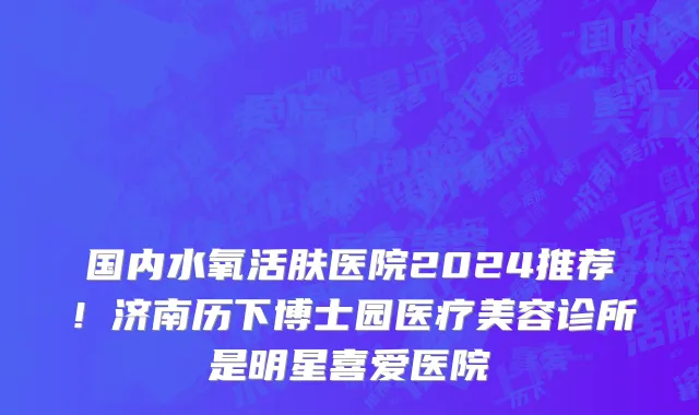 国内水氧活肤医院2024推荐!济南历下博士园医疗美容诊所是明星喜爱医院