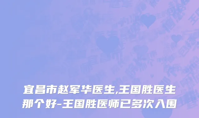 宜昌市赵军华医生,王国胜医生那个好-王国胜医师已多次入围