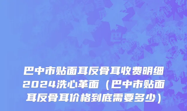巴中市贴面耳反骨耳收费明细2024洗心革面（巴中市贴面耳反骨耳价格到底需要多少）