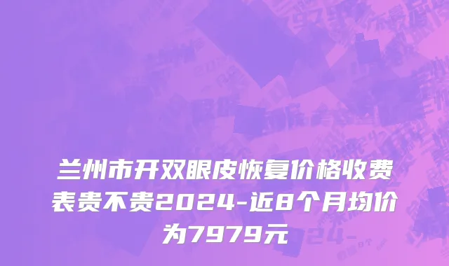 兰州市开双眼皮恢复价格收费表贵不贵2024-近8个月均价为7979元