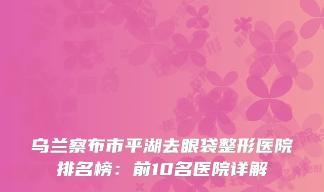 乌兰察布市平湖去眼袋整形医院排名榜：前10名医院详解