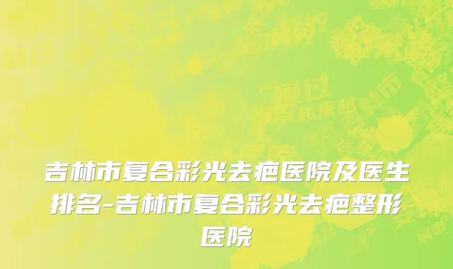 吉林市复合彩光去疤医院及医生排名-吉林市复合彩光去疤整形医院