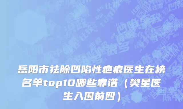 岳阳市祛除凹陷性疤痕医生在榜名单top10哪些靠谱（樊星医生入围前四）