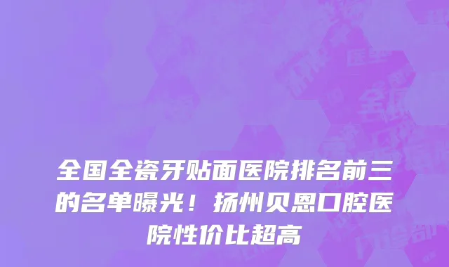 全国全瓷牙贴面医院排名前三的名单曝光！扬州贝恩口腔医院性价比超高