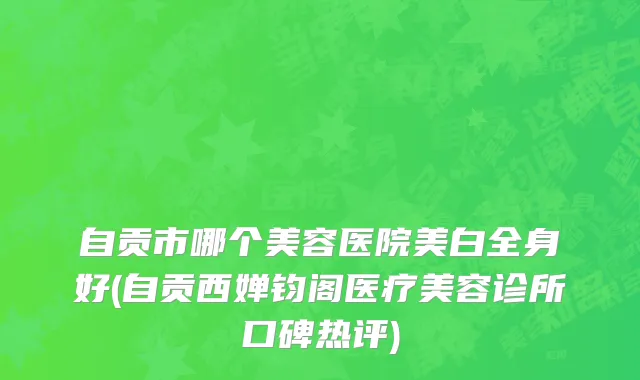 自贡市哪个美容医院美白全身好(自贡西婵钧阁医疗美容诊所口碑热评)