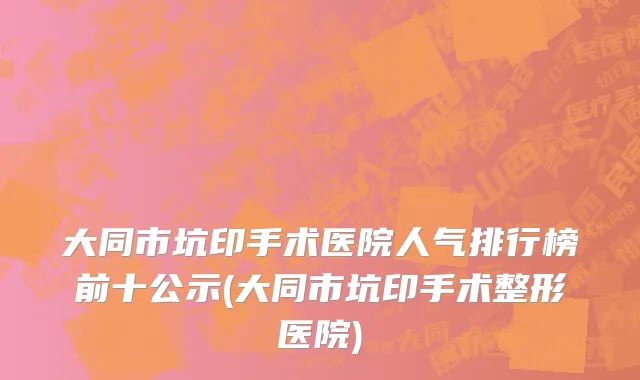 大同市坑印手术医院人气排行榜前十公示(大同市坑印手术整形医院)