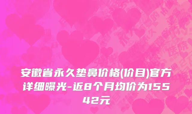 安徽省永久垫鼻价格(价目)官方详细曝光-近8个月均价为15542元