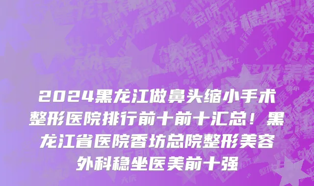 2024黑龙江做鼻头缩小手术整形医院排行前十前十汇总!黑龙江省医院香坊总院整形美容外科稳坐医美前十强