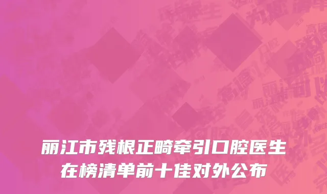 丽江市残根正畸牵引口腔医生在榜清单前十佳对外公布