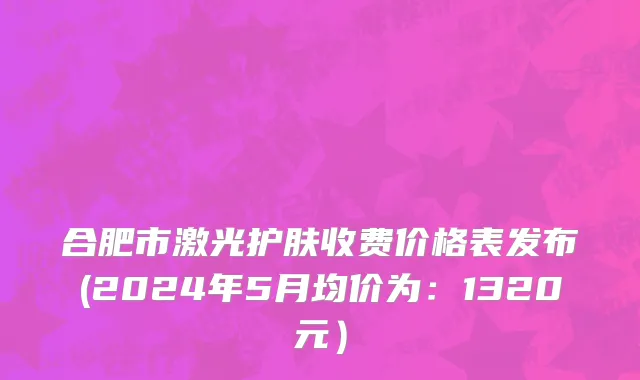 合肥市激光护肤收费价格表发布(2024年5月均价为：1320元）