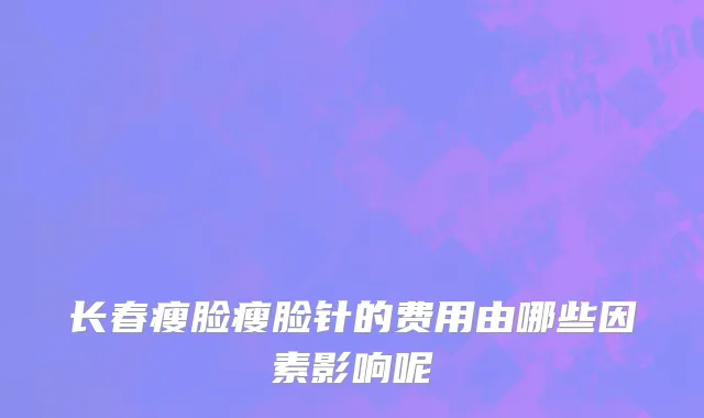 长春瘦脸瘦脸针的费用由哪些因素影响呢
