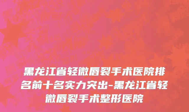 黑龙江省轻微唇裂手术医院排名前十名实力突出-黑龙江省轻微唇裂手术整形医院