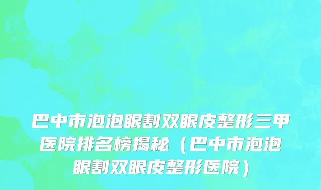 巴中市泡泡眼割双眼皮整形三甲医院排名榜揭秘（巴中市泡泡眼割双眼皮整形医院）