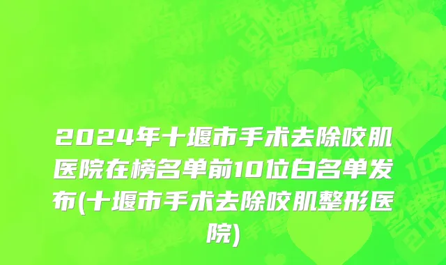 2024年十堰市手术去除咬肌医院在榜名单前10位白名单发布(十堰市手术去除咬肌整形医院)