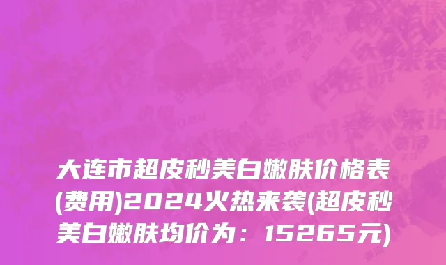 大连市超皮秒美白嫩肤价格表(费用)2024火热来袭(超皮秒美白嫩肤均价为：15265元)