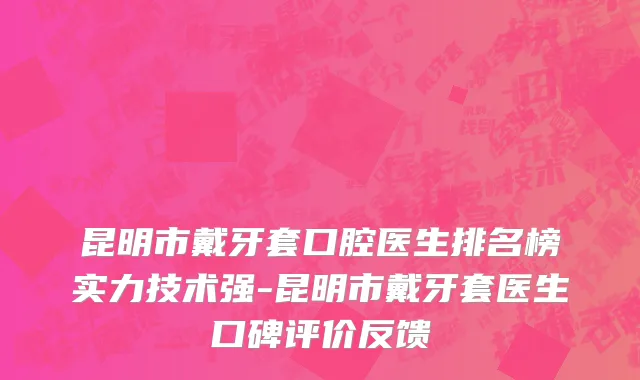 昆明市戴牙套口腔医生排名榜实力技术强-昆明市戴牙套医生口碑评价反馈