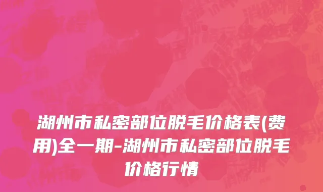 湖州市私密部位脱毛价格表(费用)全一期-湖州市私密部位脱毛价格行情