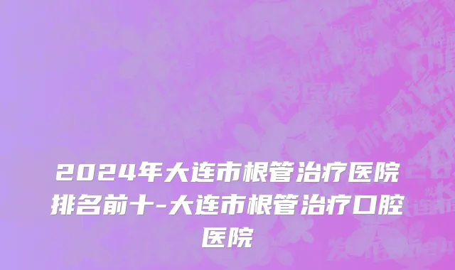2024年大连市根管治疗医院排名前十-大连市根管治疗口腔医院