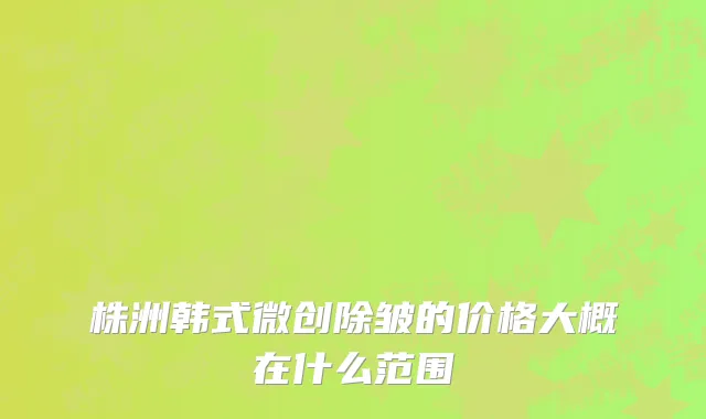株洲韩式微创除皱的价格大概在什么范围