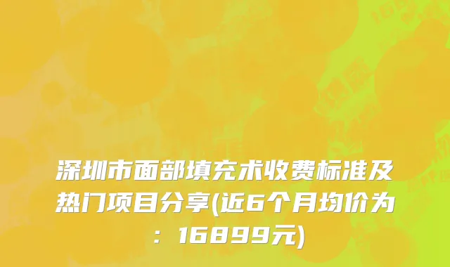 深圳市面部填充术收费标准及热门项目分享(近6个月均价为：16899元)