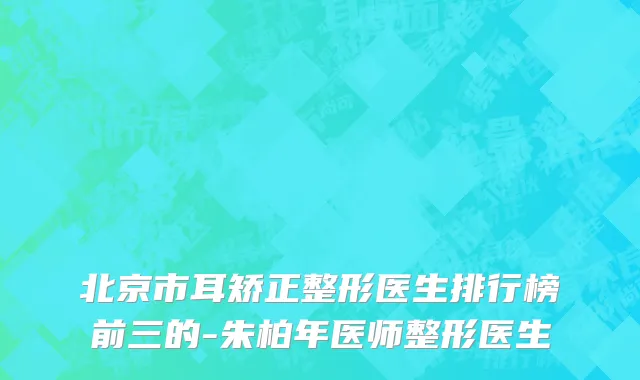 北京市耳矫正整形医生排行榜前三的-朱柏年医师整形医生