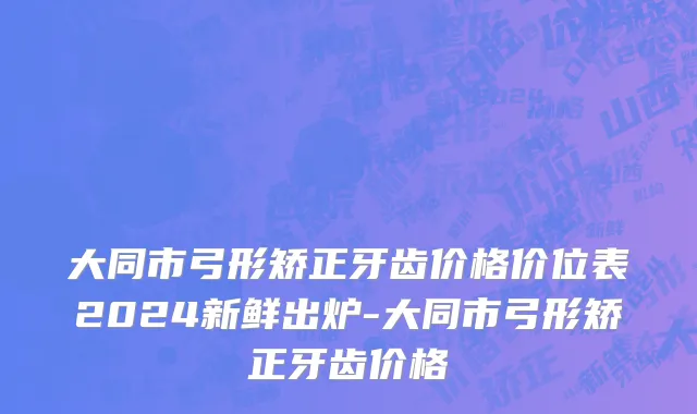 大同市弓形矫正牙齿价格价位表2024新鲜出炉-大同市弓形矫正牙齿价格
